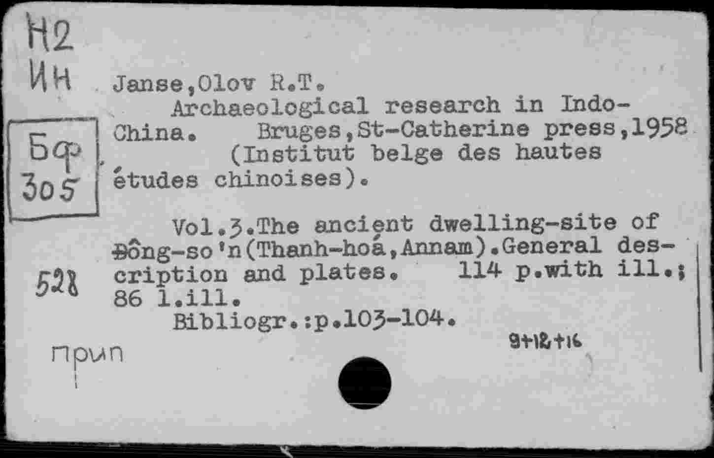 ﻿Бер
№
Ин Janse,01ov R.T.
Archaeological research in Indo— "Z China. Bruges,St-Catherine press,195« □ Go #	(Institut belge des hautes
30S études chinoises).
—■--- Vol.J.The ancient dwelling-site of
Song—so’n(Thanh-hoâ,Annam).General des-cription and plates. 114- p.wxth ill.j 86 1.ill•
Bibliogr.:p.105-104.
npun